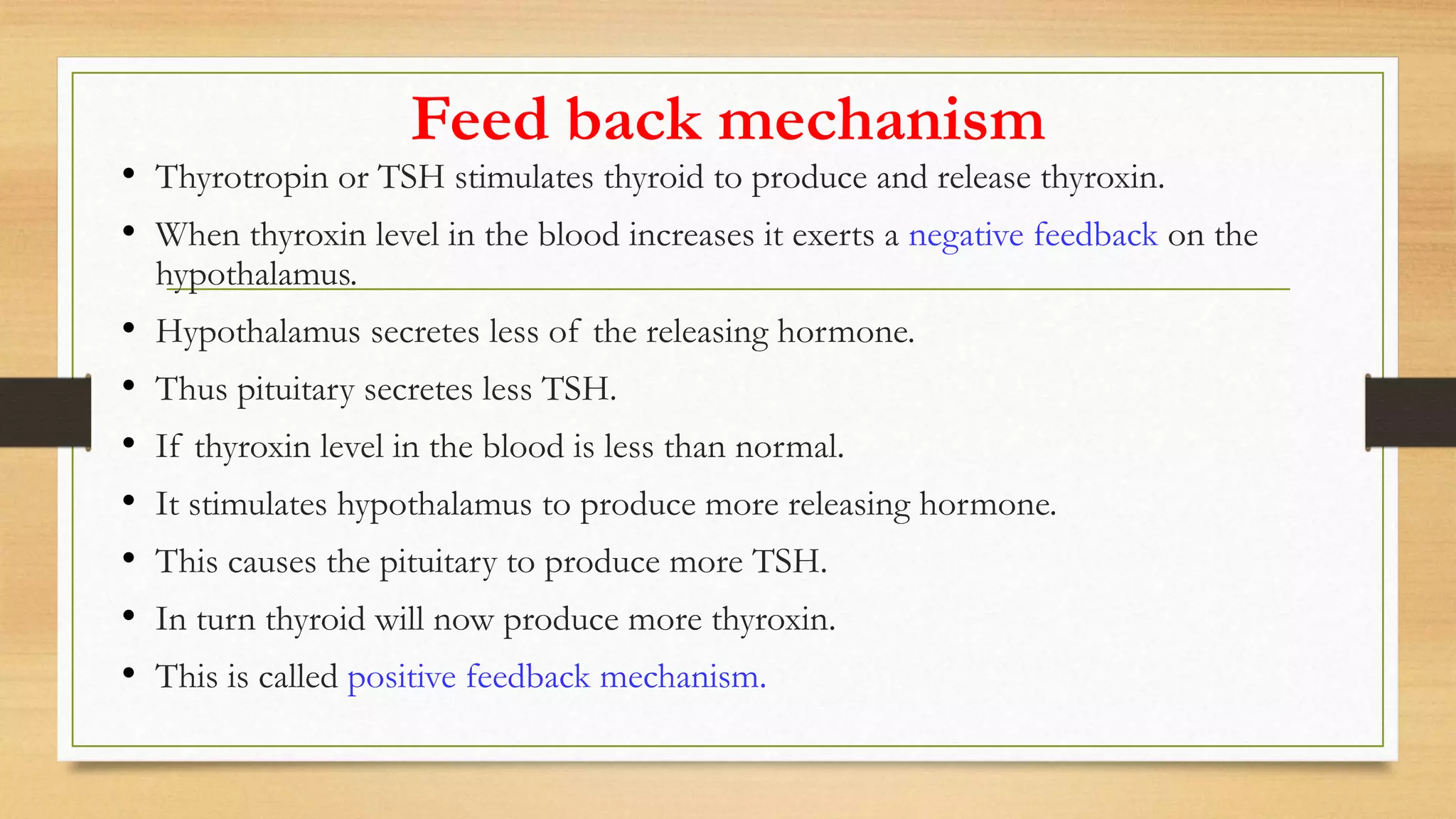 Feed back mechanism
• Thyrotropin or TSH stimulates thyroid to produce and release thyroxin.
• When thyroxin level in the blood increases it exerts a negative feedback on the
hypothalamus.
• Hypothalamus secretes less of the releasing hormone.
• Thus pituitary secretes less TSH.
• If thyroxin level in the blood is less than normal.
• It stimulates hypothalamus to produce more releasing hormone.
• This causes the pituitary to produce more TSH.
• In turn thyroid will now produce more thyroxin.
• This is called positive feedback mechanism.
 