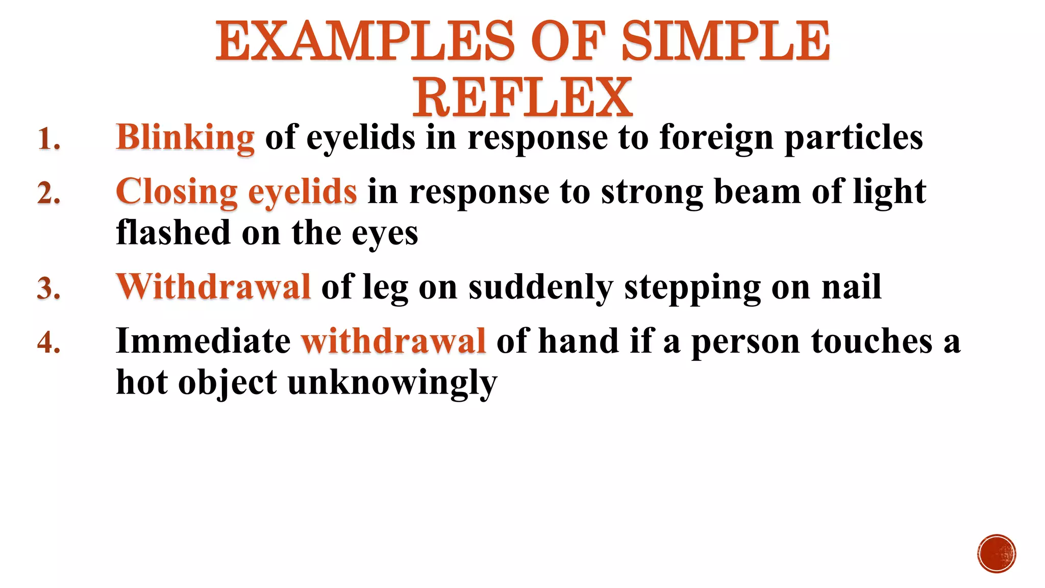 EXAMPLES OF SIMPLE
REFLEX
1. Blinking of eyelids in response to foreign particles
2. Closing eyelids in response to strong beam of light
flashed on the eyes
3. Withdrawal of leg on suddenly stepping on nail
4. Immediate withdrawal of hand if a person touches a
hot object unknowingly
 