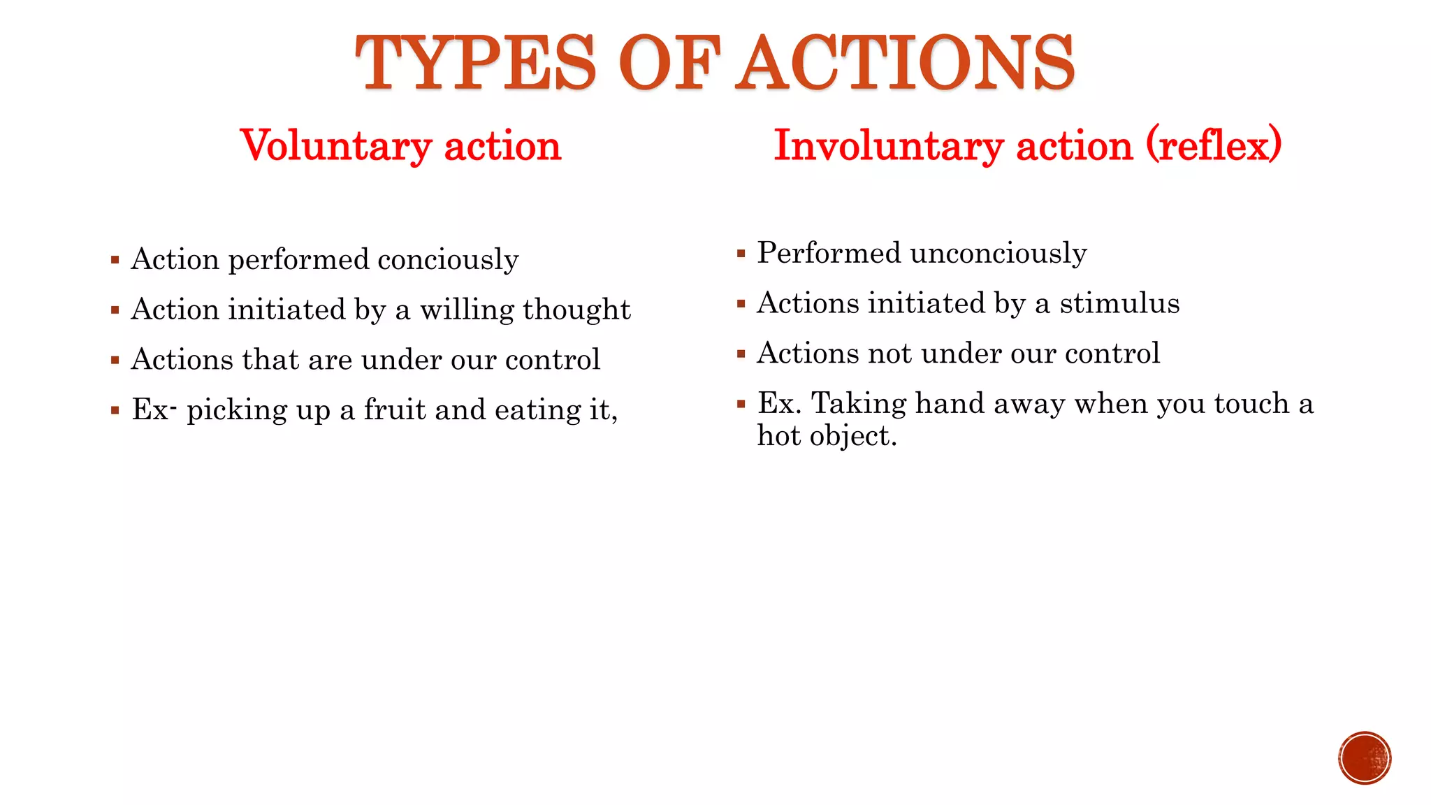TYPES OF ACTIONS
Voluntary action
 Action performed conciously
 Action initiated by a willing thought
 Actions that are under our control
 Ex- picking up a fruit and eating it,
Involuntary action (reflex)
 Performed unconciously
 Actions initiated by a stimulus
 Actions not under our control
 Ex. Taking hand away when you touch a
hot object.
 