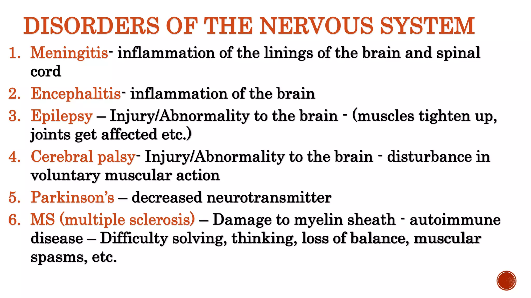 DISORDERS OF THE NERVOUS SYSTEM
1. Meningitis- inflammation of the linings of the brain and spinal
cord
2. Encephalitis- inflammation of the brain
3. Epilepsy – Injury/Abnormality to the brain - (muscles tighten up,
joints get affected etc.)
4. Cerebral palsy- Injury/Abnormality to the brain - disturbance in
voluntary muscular action
5. Parkinson’s – decreased neurotransmitter
6. MS (multiple sclerosis) – Damage to myelin sheath - autoimmune
disease – Difficulty solving, thinking, loss of balance, muscular
spasms, etc.
 