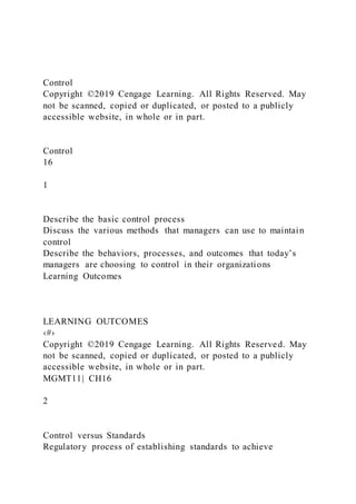 Control
Copyright ©2019 Cengage Learning. All Rights Reserved. May
not be scanned, copied or duplicated, or posted to a publicly
accessible website, in whole or in part.
Control
16
1
Describe the basic control process
Discuss the various methods that managers can use to maintain
control
Describe the behaviors, processes, and outcomes that today’s
managers are choosing to control in their organizations
Learning Outcomes
LEARNING OUTCOMES
‹#›
Copyright ©2019 Cengage Learning. All Rights Reserved. May
not be scanned, copied or duplicated, or posted to a publicly
accessible website, in whole or in part.
MGMT11| CH16
2
Control versus Standards
Regulatory process of establishing standards to achieve
 