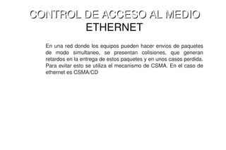 CONTROL DE ACCESO AL MEDIO 
    CONTROL DE ACCESO AL MEDIO
            ETHERNET
      En  una  red  donde  los  equipos  pueden  hacer  envios  de  paquetes 
      de  modo  simultaneo,  se  presentan  colisiones,  que  generan 
      retardos en la entrega de estos paquetes y en unos casos perdida. 
      Para evitar esto se utiliza el mecanismo de CSMA. En el caso de 
      ethernet es CSMA/CD




                                    
 