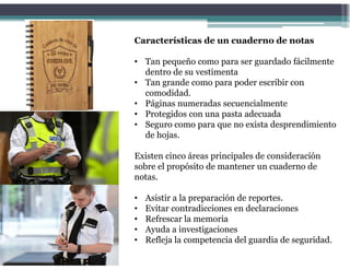 Características de un cuaderno de notas
• Tan pequeño como para ser guardado fácilmente
dentro de su vestimenta
• Tan grande como para poder escribir con
comodidad.
• Páginas numeradas secuencialmente
• Protegidos con una pasta adecuada
• Seguro como para que no exista desprendimiento
de hojas.
Existen cinco áreas principales de consideración
sobre el propósito de mantener un cuaderno de
notas.
• Asistir a la preparación de reportes.
• Evitar contradicciones en declaraciones
• Refrescar la memoria
• Ayuda a investigaciones
• Refleja la competencia del guardia de seguridad.
 