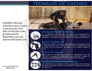 CACHEO: Revisión
minuciosa que se realiza
a una persona. Esta
debe ser llevado acabo
por personal de
Seguridad y por una
persona del mismo sexo
Lic. Gonzalo Zambrano
PROSEGINT
 