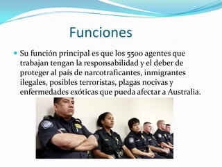 Funciones
 Su función principal es que los 5500 agentes que
 trabajan tengan la responsabilidad y el deber de
 proteger al país de narcotraficantes, inmigrantes
 ilegales, posibles terroristas, plagas nocivas y
 enfermedades exóticas que pueda afectar a Australia.
 