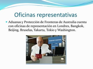 Oficinas representativas
 Aduanas y Protección de Fronteras de Australia cuenta
 con oficinas de representación en Londres, Bangkok,
 Beijing, Bruselas, Yakarta, Tokio y Washington.
 