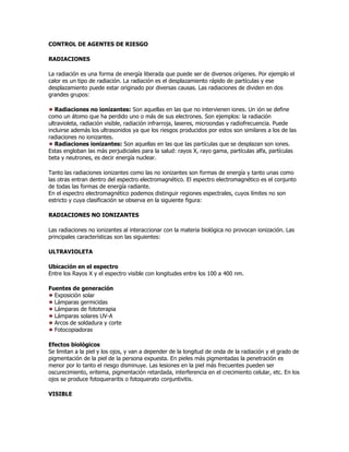 CONTROL DE AGENTES DE RIESGO

RADIACIONES

La radiación es una forma de energía liberada que puede ser de diversos orígenes. Por ejemplo el
calor es un tipo de radiación. La radiación es el desplazamiento rápido de partículas y ese
desplazamiento puede estar originado por diversas causas. Las radiaciones de dividen en dos
grandes grupos:

   Radiaciones no ionizantes: Son aquellas en las que no intervienen iones. Un ión se define
como un átomo que ha perdido uno o más de sus electrones. Son ejemplos: la radiación
ultravioleta, radiación visible, radiación infrarroja, laseres, microondas y radiofrecuencia. Puede
incluirse además los ultrasonidos ya que los riesgos producidos por estos son similares a los de las
radiaciones no ionizantes.
   Radiaciones ionizantes: Son aquellas en las que las partículas que se desplazan son iones.
Estas engloban las más perjudiciales para la salud: rayos X, rayo gama, partículas alfa, partículas
beta y neutrones, es decir energía nuclear.

Tanto las radiaciones ionizantes como las no ionizantes son formas de energía y tanto unas como
las otras entran dentro del espectro electromagnético. El espectro electromagnético es el conjunto
de todas las formas de energía radiante.
En el espectro electromagnético podemos distinguir regiones espectrales, cuyos límites no son
estricto y cuya clasificación se observa en la siguiente figura:

RADIACIONES NO IONIZANTES

Las radiaciones no ionizantes al interaccionar con la materia biológica no provocan ionización. Las
principales características son las siguientes:

ULTRAVIOLETA

Ubicación en el espectro
Entre los Rayos X y el espectro visible con longitudes entre los 100 a 400 nm.

Fuentes de generación
  Exposición solar
  Lámparas germicidas
  Lámparas de fototerapia
  Lámparas solares UV-A
  Arcos de soldadura y corte
  Fotocopiadoras

Efectos biológicos
Se limitan a la piel y los ojos, y van a depender de la longitud de onda de la radiación y el grado de
pigmentación de la piel de la persona expuesta. En pieles más pigmentadas la penetración es
menor por lo tanto el riesgo disminuye. Las lesiones en la piel más frecuentes pueden ser
oscurecimiento, eritema, pigmentación retardada, interferencia en el crecimiento celular, etc. En los
ojos se produce fotoqueraritis o fotoquerato conjuntivitis.

VISIBLE
 