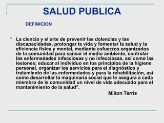SALUD PUBLICA “ La ciencia y el arte de prevenir las dolencias y las discapacidades, prolongar la vida y fomentar la salud y la eficiencia física y mental, mediante esfuerzos organizados de la comunidad para sanear el medio ambiente, controlar las enfermedades infecciosas y no infecciosas, así como las lesiones; educar al individuo en los principios de la higiene personal, organizar los servicios para el diagnóstico y tratamiento de las enfermedades y para la rehabilitación, así como desarrollar la maquinaria social que le asegura a cada miembro de la comunidad un nivel de vida adecuado para el mantenimiento de la salud".  Milton Terris  DEFINICION 