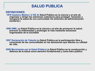 SALUD PUBLICA   DEFINICIONES 1978 Gustavo Molina ( U DE A)  Salud Pública es la ciencia y el arte de organizar y dirigir los esfuerzos colectivos para proteger, fomentar y recuperar la salud de una comunidad. Es sinónimo de administración sanitaria [i]   1998 OMS.   La Salud Pública es la ciencia y el arte de promover la salud, prevenir la enfermedad y prolongar la vida mediante esfuerzos organizados de la sociedad 1997 Declaración de Yakarta  La Salud Pública es la participación libre y consciente de las comunidades en las decisiones que afectan su calidad de vida. 2000 Movimiento por la Salud Pública   La Salud Pública es la construcción y defensa de la salud como derecho fundamental y como bien público  