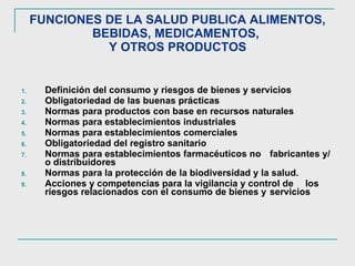 FUNCIONES DE LA SALUD PUBLICA ALIMENTOS, BEBIDAS, MEDICAMENTOS,   Y OTROS PRODUCTOS   Definición del consumo y riesgos de bienes y servicios  Obligatoriedad de las buenas prácticas Normas para productos con base en recursos naturales Normas para establecimientos industriales Normas para establecimientos comerciales Obligatoriedad del registro sanitario Normas para establecimientos farmacéuticos no  fabricantes y/o distribuidores Normas para la protección de la biodiversidad y la salud. Acciones y competencias para la vigilancia y control de  los riesgos relacionados con el consumo de bienes y  servicios  