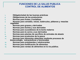 FUNCIONES DE LA SALUD PUBLICA  CONTROL DE ALIMENTOS Obligatoriedad de las buenas prácticas Obligaciones de los productores Normas para frutas y hortalizas Normas para cereales, raíces, tubérculos, plátanos y  mezclas  vegetales Normas para grasas y derivados Normas para leches y sus derivados  Normas para sucedáneos de la leche materna Normas para la carne y sus derivados Normas para plantas de sacrificio de animales de abasto  Normas para productos de la pesca Normas para alimentos obtenidos mediante procesos de  biotecnología,  nutracéuticos y funcionales Normas para endulzantes y edulcorantes Normas para fortificación de alimentos.  Normas para ventas de alimentos en la vía pública.  