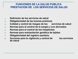FUNCIONES DE LA SALUD PUBLICA  PRESTACION DE  LOS SERVICIOS DE SALUD Definición de los servicios de salud  Obligatoriedad de las buenas prácticas Calidad y control de riesgos de los  servicios de salud  Normas para el control de la sangre y sus derivados Normas para el control de los trasplantes Normas para manipulación genética de tejidos Obligatoriedad del registro sanitario Acciones para la vigilancia y control de  los servicios de salud 