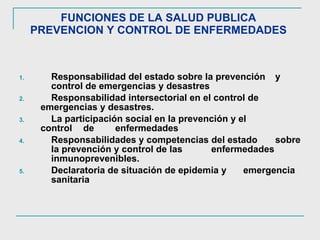 FUNCIONES DE LA SALUD PUBLICA  PREVENCION Y CONTROL DE ENFERMEDADES  Responsabilidad del estado sobre la prevención  y  control de emergencias y desastres Responsabilidad intersectorial en el control de  emergencias y desastres.  La participación social en la prevención y el  control  de  enfermedades Responsabilidades y competencias del estado  sobre  la prevención y control de las  enfermedades  inmunoprevenibles.  Declaratoria de situación de epidemia y  emergencia  sanitaria 