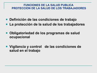 FUNCIONES DE LA SALUD PUBLICA  PROTECCION DE LA SALUD DE LOS TRABAJADORES Definición de las condiciones de trabajo La protección de la salud de los trabajadores  Obligatoriedad de los programas de salud ocupacional Vigilancia y control  de las condiciones de salud en el trabajo 