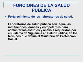 FUNCIONES DE LA SALUD PUBLICA Fortalecimiento de los  laboratorios de salud.   Laboratorios de salud publica son  aquellas instituciones idóneas y competentes para adelantar los estudios y análisis requeridos por el Sistema de Vigilancia en Salud Pública, en los términos que defina el Ministerio de Protección Social.  