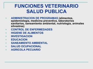 FUNCIONES VETERINARIO SALUD PUBLICA ADMINISTRACION DE PROGRAMAS   (alimentos, epidemiología, medicina preventiva, laboratorios sanitarios, saneamiento ambiental, nutriologia, animales silvestres) CONTROL DE ENFERMEDADES HIGIENE DE ALIMENTOS INVESTIGACION EDUCACION SANEAMIENTO AMBIENTAL SALUD OCUPACIONAL AGRICOLA PECUARIO 