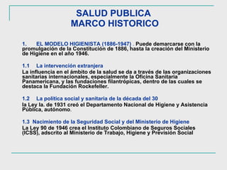 SALUD PUBLICA  MARCO HISTORICO 1. EL MODELO HIGIENISTA (1886-1947)  .   Puede demarcarse con la promulgación de la Constitución de 1886, hasta la creación del Ministerio de Higiene en el año 1946.  1.1 La intervención extranjera   La influencia en el ámbito de la salud se da a través de las organizaciones sanitarias internacionales, especialmente la Oficina Sanitaria Panamericana, y las fundaciones filantrópicas, dentro de las cuales se destaca la Fundación Rockefeller.  1.2 La política social y sanitaria de la década del 30   la Ley la. de 1931 creó el Departamento Nacional de Higiene y Asistencia Pública, autónomo . 1.3  Nacimiento de la Seguridad Social y del Ministerio de Higiene   La Ley 90 de 1946 crea el Instituto Colombiano de Seguros Sociales (ICSS), adscrito al Ministerio de Trabajo, Higiene y Previsión Social   