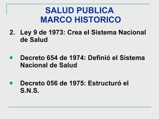 SALUD PUBLICA  MARCO HISTORICO 2. Ley 9 de 1973: Crea el Sistema Nacional de Salud Decreto 654 de 1974: Definió el Sistema Nacional de Salud Decreto 056 de 1975: Estructuró el S.N.S. 