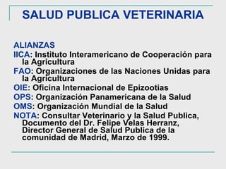 SALUD PUBLICA VETERINARIA ALIANZAS IICA : Instituto Interamericano de Cooperación para la Agricultura FAO : Organizaciones de las Naciones Unidas para la Agricultura OIE : Oficina Internacional de Epizootias OPS : Organización Panamericana de la Salud OMS : Organización Mundial de la Salud NOTA : Consultar Veterinario y la Salud Publica, Documento del Dr. Felipe Velas Herranz, Director General de Salud Publica de la comunidad de Madrid, Marzo de 1999. 