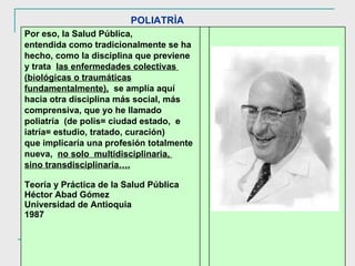 POLIATRÌA Por eso, la Salud Pública,  entendida como tradicionalmente se ha hecho, como la disciplina que previene y trata  las enfermedades colectivas  (biológicas o traumáticas fundamentalmente),   se amplía aquí hacia otra disciplina más social, más  comprensiva, que yo he llamado poliatría  (de polis= ciudad estado,  e iatría= estudio, tratado, curación)  que implicaría una profesión totalmente nueva,  no solo  multidisciplinaria,  sino transdisciplinaria…. Teoría y Práctica de la Salud Pública Héctor Abad Gómez Universidad de Antioquia 1987 