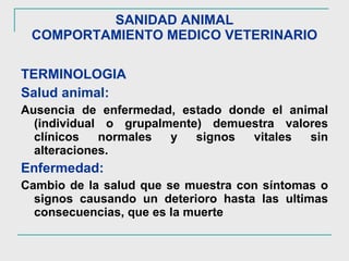 SANIDAD ANIMAL COMPORTAMIENTO MEDICO VETERINARIO TERMINOLOGIA Salud animal:  Ausencia de enfermedad, estado donde el animal (individual o grupalmente) demuestra valores clínicos normales y signos vitales sin alteraciones. Enfermedad: Cambio de la salud que se muestra con síntomas o signos causando un deterioro hasta las ultimas consecuencias, que es la muerte 
