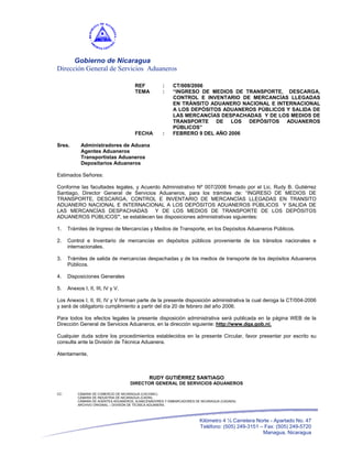 Gobierno de Nicaragua
Dirección General de Servicios Aduaneros

                                       REF           :    CT/009/2006
                                       TEMA          :    “INGRESO DE MEDIOS DE TRANSPORTE, DESCARGA,
                                                          CONTROL E INVENTARIO DE MERCANCÍAS LLEGADAS
                                                          EN TRÁNSITO ADUANERO NACIONAL E INTERNACIONAL
                                                          A LOS DEPÓSITOS ADUANEROS PÚBLICOS Y SALIDA DE
                                                          LAS MERCANCÍAS DESPACHADAS Y DE LOS MEDIOS DE
                                                          TRANSPORTE DE LOS DEPÓSITOS ADUANEROS
                                                          PÚBLICOS”
                                       FECHA         :    FEBRERO 9 DEL AÑO 2006

Sres.       Administradores de Aduana
            Agentes Aduaneros
            Transportistas Aduaneros
            Depositarios Aduaneros

Estimados Señores:

Conforme las facultades legales, y Acuerdo Administrativo Nº 007/2006 firmado por el Lic. Rudy B. Gutiérrez
Santiago, Director General de Servicios Aduaneros, para los trámites de: “INGRESO DE MEDIOS DE
TRANSPORTE, DESCARGA, CONTROL E INVENTARIO DE MERCANCÍAS LLEGADAS EN TRANSITO
ADUANERO NACIONAL E INTERNACIONAL A LOS DEPÓSITOS ADUANEROS PÚBLICOS Y SALIDA DE
LAS MERCANCÍAS DESPACHADAS Y DE LOS MEDIOS DE TRANSPORTE DE LOS DEPÓSITOS
ADUANEROS PÚBLICOS”, se establecen las disposiciones administrativas siguientes:

1.    Trámites de Ingreso de Mercancías y Medios de Transporte, en los Depósitos Aduaneros Públicos.

2.    Control e Inventario de mercancías en depósitos públicos proveniente de los tránsitos nacionales e
      internacionales.

3.    Trámites de salida de mercancías despachadas y de los medios de transporte de los depósitos Aduaneros
      Públicos.

4.    Disposiciones Generales

5.    Anexos I, II, III, IV y V.

Los Anexos I, II, III, IV y V forman parte de la presente disposición administrativa la cual deroga la CT/004-2006
y será de obligatorio cumplimiento a partir del día 20 de febrero del año 2006.

Para todos los efectos legales la presente disposición administrativa será publicada en la página WEB de la
Dirección General de Servicios Aduaneros, en la dirección siguiente: http://www.dga.gob.ni.

Cualquier duda sobre los procedimientos establecidos en la presente Circular, favor presentar por escrito su
consulta ante la División de Técnica Aduanera.

Atentamente,



                                              RUDY GUTIÉRREZ SANTIAGO
                                     DIRECTOR GENERAL DE SERVICIOS ADUANEROS

CC:        CÁMARA DE COMERCIO DE NICARAGUA (CACONIC).
           CÁMARA DE INDUSTRIA DE NICARAGUA (CADIN).
           CÁMARA DE AGENTES ADUANEROS, ALMACENADORES Y EMBARCADORES DE NICARAGUA (CADAEN)
           ARCHIVO ORIGINAL – DIVISIÓN DE TÉCNICA ADUANERA.




                                                                       Kilómetro 4 ½ Carretera Norte - Apartado No. 47
                                                                       Teléfono: (505) 249-3151 – Fax: (505) 249-5720
                                                                                                 Managua, Nicaragua
 