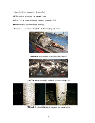 9
•Acumulación en los equipos de superficie
•Colapso de la formación por socavaciones.
•Reducción de la permeabilidad en la vecindad del pozo.
•Falla mecánica de revestidores o forros .
•Problemas en el manejo de sólidos de formación producidos.
FIGURA 5. Acumulación de arena en los equipos
FIGURA 6. Acumulación de arena en equipos superficiales
FIGURA 7. Erosión de la tubería causado por arenamiento
 