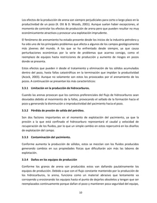 10
Los efectos de la producción de arena son siempre perjudiciales para corto o largo plazo en la
productividad de un pozo (K. Ott & D. Woods, 2001). Aunque suelan haber excepciones, al
momento de controlar los efectos de producción de arena pero que pueden resultar no muy
económicamente atractivos y provocar una explotación imprudente.
El fenómeno de arenamiento ha estado presente desde los inicios de la industria petrolera y
ha sido uno de los principales problemas que afecta a algunos de los campos geológicamente
más jóvenes del mundo. A los que se ha enfrentado desde siempre, ya que causa
perturbaciones económicas por la serie de problemas que acarrea consigo, como el
reemplazo de equipos hasta restricciones de producción y aumento de riesgos en pozos
donde se presenta.
Estos efectos que pueden ir desde el tratamiento y eliminación de los sólidos acumulados
dentro del pozo, hasta fallas catastróficas en la terminación que impidan la productividad
(Acock, 2003). Aunque no solamente son estos los provocados por el arenamiento de los
pozos. A continuación se presentan los más característicos:
3.3.1 Limitación en la producción de hidrocarburos.
Cuando las arenas provocan que los caminos preferenciales del flujo de hidrocarburos sean
desviados debido al movimiento de la fallas, provocando el sellado de la formación hacia el
pozo y generando la disminución o improductividad del yacimiento hacia el pozo.
3.3.2 Pérdida de presión de salida del petróleo.
Son dos factores importantes en el momento de explotación del yacimiento, ya que la
presión a la que está confinado el hidrocarburo representará el caudal y velocidad de
recuperación de los fluidos, por lo que un simple cambio en estos repercutirá en los diseños
de explotación del campo.
3.3.3 Contaminación del yacimiento.
Conforme aumenta la producción de sólidos, estos se mezclan con los fluidos producidos
generando cambios en sus propiedades físicas que dificultarán aún más las labores de
explotación.
3.3.4 Daños en los equipos de producción
Conforme los granos de arena son producidos estos van dañando paulatinamente los
equipos de producción. Debido a que con el flujo constante mantenido por la producción de
los hidrocarburos, la arena, funciona como un material abrasivo que lentamente va
corroyendo y erosionando los equipos hasta el punto de dejarlos obsoletos y tengan que ser
reemplazados continuamente porque dañan el pozo y mantienen poca seguridad del equipo,
 