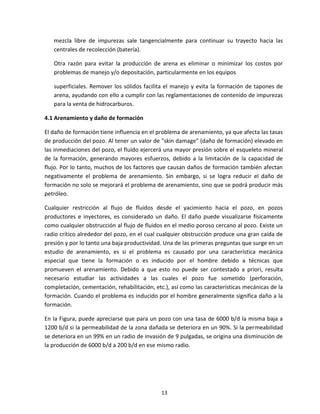 13
mezcla libre de impurezas sale tangencialmente para continuar su trayecto hacia las
centrales de recolección (batería).
Otra razón para evitar la producción de arena es eliminar o minimizar los costos por
problemas de manejo y/o depositación, particularmente en los equipos
superficiales. Remover los sólidos facilita el manejo y evita la formación de tapones de
arena, ayudando con ello a cumplir con las reglamentaciones de contenido de impurezas
para la venta de hidrocarburos.
4.1 Arenamiento y daño de formación
El daño de formación tiene influencia en el problema de arenamiento, ya que afecta las tasas
de producción del pozo. Al tener un valor de "skin damage" (daño de formación) elevado en
las inmediaciones del pozo, el fluido ejercerá una mayor presión sobre el esqueleto mineral
de la formación, generando mayores esfuerzos, debido a la limitación de la capacidad de
flujo. Por lo tanto, muchos de los factores que causan daños de formación también afectan
negativamente el problema de arenamiento. Sin embargo, si se logra reducir el daño de
formación no solo se mejorará el problema de arenamiento, sino que se podrá producir más
petróleo.
Cualquier restricción al flujo de fluidos desde el yacimiento hacia el pozo, en pozos
productores e inyectores, es considerado un daño. El daño puede visualizarse físicamente
como cualquier obstrucción al flujo de fluidos en el medio poroso cercano al pozo. Existe un
radio crítico alrededor del pozo, en el cual cualquier obstrucción produce una gran caída de
presión y por lo tanto una baja productividad. Una de las primeras preguntas que surge en un
estudio de arenamiento, es si el problema es causado por una característica mecánica
especial que tiene la formación o es inducido por el hombre debido a técnicas que
promueven el arenamiento. Debido a que esto no puede ser contestado a priori, resulta
necesario estudiar las actividades a las cuales el pozo fue sometido (perforación,
completación, cementación, rehabilitación, etc.), así como las características mecánicas de la
formación. Cuando el problema es inducido por el hombre generalmente significa daño a la
formación.
En la Figura, puede apreciarse que para un pozo con una tasa de 6000 b/d la misma baja a
1200 b/d si la permeabilidad de la zona dañada se deteriora en un 90%. Si la permeabilidad
se deteriora en un 99% en un radio de invasión de 9 pulgadas, se origina una disminución de
la producción de 6000 b/d a 200 b/d en ese mismo radio.
 