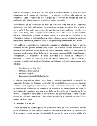 15
para ser controladas. Otras veces se usan altas densidades porque no se tienen datos
actualizados de la presión de yacimiento, y se suponen presiones más altas que las
verdaderas. Estos sobrebalances son el origen de la invasión del filtrado del lodo de
perforación y los sólidos presentes en el mismo hacia la formación.
Recientemente se ha identificado el daño de formación como uno de los problemas
tradicionales que afecta el fenómeno de arenamiento de pozos petroleros. Esto se debe a
que el daño de formación crea un "skin damage" (contra de permeabilidad reducida) en la
vecindad del pozo y esto a su vez causa una caída de presión adicional en las inmediaciones
del pozo. Este excesivo gradiente de presión cercano al pozo causa una concentración de
esfuerzos de corte en la matriz geológica y si estos esfuerzos son mayores que la resistencia
mecánica de la formación, entonces habrá un colapso del esqueleto mineral de la misma.
Este problema es especialmente importante en pozos con altas tasas de flujo, ya que los
esfuerzos de corte pueden alcanzar altos valores. Por lo tanto, se debe minimizar en lo
posible el daño de formación que es causado por las actividades de pozo. Las operaciones de
pozos que pueden causar daños de formación son las que involucran fluidos de perforación y
completación. Los mecanismos de daños atribuidos a los fluidos de perforación y
completación pueden ser ocasionados por la invasión del filtrado, y por la invasión y
migración de sólidos. La invasión del filtrado de los fluidos de perforación puede causar daño
debido a:
- Reordenamiento de arcillas.
- Formación de emulsiones.
- Bloqueos de agua.
- Cambios de humectabilidad de la roca.
La invasión y migración de sólidos causan daño, ya que ciertos tamaños de las partículas en
suspensión dentro de los fluidos de perforación y/o completación pueden taponar los poros
existentes entre los granos minerales causando una brusca disminución de la permeabilidad
de la formación y reducción del diferencial de presión en las inmediaciones del pozo. La
tecnología más importante asociada a los daños de formación es el diagnóstico de los
mismos. El diagnóstico apropiado y el entendimiento de los mecanismos de daño permiten
diseñar los métodos preventivos y correctivos apropiados, y también los métodos de
prevención de los daños.
5. TECNICAS DE CONTROL
El flujo de arena con aceite y gas de los yacimientos hacia los pozos productores ha sido
desde siempre uno de los principales problemas en la industria petrolera. Por ello el control
de arena es un término que describe el estudio del porque los pozos producen sólidos a la
 