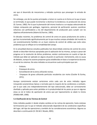 16
vez que el desarrollo de mecanismos y métodos químicos que prevengan la entrada de
arena.
Sin embargo, uno de los puntos principales a tomar en cuenta es la forma en la que el pozo
es terminado, lo que puede incrementar o disminuir la tendencia a la producción de arenas
(O. Suman, 1982). Por lo que la planeación del mismo involucra a un equipo seleccionado de
trabajo compuesta por geólogos, ingenieros, personal de perforación quienes coordinan
esfuerzos con perforadores y los del departamento de producción para cumplir con los
objetivos eficientemente (Adams & Charrier, 1985).
En décadas recientes, los problemas de control de arena en pozos productores de aceite y
gas han incrementado significativamente por lo que muchos campos alrededor del mundo no
son económicamente factibles sin un buen sistema de control de sólidos que evite estos
problemas que se reflejan en la rentabilidad del campo.
En la actualidad diversos estudios publicados han desarrollado sistemas de control de arena
donde se describen técnicas apropiadas para la aplicación de las mismas, aunque a pesar del
progreso en la resolución de dichos problemas, existen controversias en cuanto al tipo de
método que debe ser aplicado en alguna situación en particular. Ciertamente, esto es causa
de debates, aunque los autores proponen guías establecidas en base a la experiencia durante
el uso de los sistemas. De estos métodos se encuentran cuatro principales que son:
- Cedazos.
- Empaques de arena.
- Consolidación de la arena utilizando resinas.
- Empaques de grava utilizando partículas recubiertas con resina (Coulter & Gurley,
1971).
Aunque comúnmente existan variaciones entre cada uno de estos métodos siguen
incluyendo características típicas o normales para la mayoría de las condiciones a combatir,
por lo que cada uno independientemente del tipo seleccionado, debe ser correctamente
diseñado y aplicado para evitar pérdidas en la productividad de los pozos ya que en algunas
áreas es tal el índice de aportación de arena que por taponamiento se abate la misma
(PEMEX-IMP, 1990).
5.1 Clasificación de las Técnicas de Control
Estos métodos pueden ir desde simples cambios en las rutinas de operación, hasta costosas
terminaciones por lo que el método seleccionado dependerá de las condiciones específicas
del lugar, del tipo de operaciones y también de las consideraciones económicas. Algunos se
describen a continuación (K. Ott & D. Woods, 2001).
 