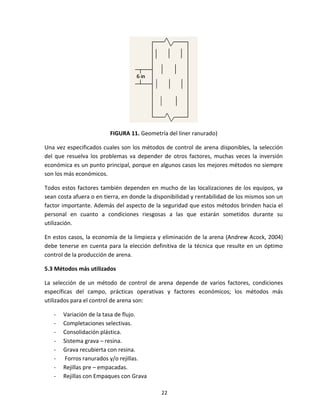 22
FIGURA 11. Geometría del liner ranurado)
Una vez especificados cuales son los métodos de control de arena disponibles, la selección
del que resuelva los problemas va depender de otros factores, muchas veces la inversión
económica es un punto principal, porque en algunos casos los mejores métodos no siempre
son los más económicos.
Todos estos factores también dependen en mucho de las localizaciones de los equipos, ya
sean costa afuera o en tierra, en donde la disponibilidad y rentabilidad de los mismos son un
factor importante. Además del aspecto de la seguridad que estos métodos brinden hacia el
personal en cuanto a condiciones riesgosas a las que estarán sometidos durante su
utilización.
En estos casos, la economía de la limpieza y eliminación de la arena (Andrew Acock, 2004)
debe tenerse en cuenta para la elección definitiva de la técnica que resulte en un óptimo
control de la producción de arena.
5.3 Métodos más utilizados
La selección de un método de control de arena depende de varios factores, condiciones
específicas del campo, prácticas operativas y factores económicos; los métodos más
utilizados para el control de arena son:
- Variación de la tasa de flujo.
- Completaciones selectivas.
- Consolidación plástica.
- Sistema grava – resina.
- Grava recubierta con resina.
- Forros ranurados y/o rejillas.
- Rejillas pre – empacadas.
- Rejillas con Empaques con Grava
 