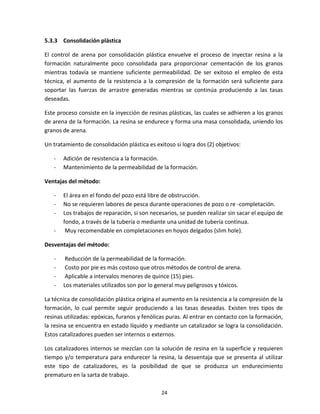 24
5.3.3 Consolidación plástica
El control de arena por consolidación plástica envuelve el proceso de inyectar resina a la
formación naturalmente poco consolidada para proporcionar cementación de los granos
mientras todavía se mantiene suficiente permeabilidad. De ser exitoso el empleo de esta
técnica, el aumento de la resistencia a la compresión de la formación será suficiente para
soportar las fuerzas de arrastre generadas mientras se continúa produciendo a las tasas
deseadas.
Este proceso consiste en la inyección de resinas plásticas, las cuales se adhieren a los granos
de arena de la formación. La resina se endurece y forma una masa consolidada, uniendo los
granos de arena.
Un tratamiento de consolidación plástica es exitoso si logra dos (2) objetivos:
- Adición de resistencia a la formación.
- Mantenimiento de la permeabilidad de la formación.
Ventajas del método:
- El área en el fondo del pozo está libre de obstrucción.
- No se requieren labores de pesca durante operaciones de pozo o re -completación.
- Los trabajos de reparación, si son necesarios, se pueden realizar sin sacar el equipo de
fondo, a través de la tubería o mediante una unidad de tubería continua.
- Muy recomendable en completaciones en hoyos delgados (slim hole).
Desventajas del método:
- Reducción de la permeabilidad de la formación.
- Costo por pie es más costoso que otros métodos de control de arena.
- Aplicable a intervalos menores de quince (15) pies.
- Los materiales utilizados son por lo general muy peligrosos y tóxicos.
La técnica de consolidación plástica origina el aumento en la resistencia a la compresión de la
formación, lo cual permite seguir produciendo a las tasas deseadas. Existen tres tipos de
resinas utilizadas: epóxicas, furanos y fenólicas puras. Al entrar en contacto con la formación,
la resina se encuentra en estado líquido y mediante un catalizador se logra la consolidación.
Estos catalizadores pueden ser internos o externos.
Los catalizadores internos se mezclan con la solución de resina en la superficie y requieren
tiempo y/o temperatura para endurecer la resina, la desventaja que se presenta al utilizar
este tipo de catalizadores, es la posibilidad de que se produzca un endurecimiento
prematuro en la sarta de trabajo.
 