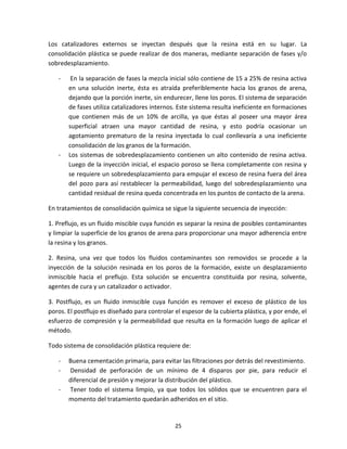 25
Los catalizadores externos se inyectan después que la resina está en su lugar. La
consolidación plástica se puede realizar de dos maneras, mediante separación de fases y/o
sobredesplazamiento.
- En la separación de fases la mezcla inicial sólo contiene de 15 a 25% de resina activa
en una solución inerte, ésta es atraída preferiblemente hacia los granos de arena,
dejando que la porción inerte, sin endurecer, llene los poros. El sistema de separación
de fases utiliza catalizadores internos. Este sistema resulta ineficiente en formaciones
que contienen más de un 10% de arcilla, ya que éstas al poseer una mayor área
superficial atraen una mayor cantidad de resina, y esto podría ocasionar un
agotamiento prematuro de la resina inyectada lo cual conllevaría a una ineficiente
consolidación de los granos de la formación.
- Los sistemas de sobredesplazamiento contienen un alto contenido de resina activa.
Luego de la inyección inicial, el espacio poroso se llena completamente con resina y
se requiere un sobredesplazamiento para empujar el exceso de resina fuera del área
del pozo para así restablecer la permeabilidad, luego del sobredesplazamiento una
cantidad residual de resina queda concentrada en los puntos de contacto de la arena.
En tratamientos de consolidación química se sigue la siguiente secuencia de inyección:
1. Preflujo, es un fluido miscible cuya función es separar la resina de posibles contaminantes
y limpiar la superficie de los granos de arena para proporcionar una mayor adherencia entre
la resina y los granos.
2. Resina, una vez que todos los fluidos contaminantes son removidos se procede a la
inyección de la solución resinada en los poros de la formación, existe un desplazamiento
inmiscible hacia el preflujo. Esta solución se encuentra constituida por resina, solvente,
agentes de cura y un catalizador o activador.
3. Postflujo, es un fluido inmiscible cuya función es remover el exceso de plástico de los
poros. El postflujo es diseñado para controlar el espesor de la cubierta plástica, y por ende, el
esfuerzo de compresión y la permeabilidad que resulta en la formación luego de aplicar el
método.
Todo sistema de consolidación plástica requiere de:
- Buena cementación primaria, para evitar las filtraciones por detrás del revestimiento.
- Densidad de perforación de un mínimo de 4 disparos por pie, para reducir el
diferencial de presión y mejorar la distribución del plástico.
- Tener todo el sistema limpio, ya que todos los sólidos que se encuentren para el
momento del tratamiento quedarán adheridos en el sitio.
 