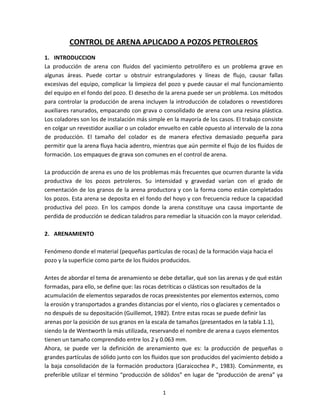 1
CONTROL DE ARENA APLICADO A POZOS PETROLEROS
1. INTRODUCCION
La producción de arena con fluidos del yacimiento petrolífero es un problema grave en
algunas áreas. Puede cortar u obstruir estranguladores y líneas de flujo, causar fallas
excesivas del equipo, complicar la limpieza del pozo y puede causar el mal funcionamiento
del equipo en el fondo del pozo. El desecho de la arena puede ser un problema. Los métodos
para controlar la producción de arena incluyen la introducción de coladores o revestidores
auxiliares ranurados, empacando con grava o consolidado de arena con una resina plástica.
Los coladores son los de instalación más simple en la mayoría de los casos. El trabajo consiste
en colgar un revestidor auxiliar o un colador envuelto en cable opuesto al intervalo de la zona
de producción. El tamaño del colador es de manera efectiva demasiado pequeña para
permitir que la arena fluya hacia adentro, mientras que aún permite el flujo de los fluidos de
formación. Los empaques de grava son comunes en el control de arena.
La producción de arena es uno de los problemas más frecuentes que ocurren durante la vida
productiva de los pozos petroleros. Su intensidad y gravedad varían con el grado de
cementación de los granos de la arena productora y con la forma como están completados
los pozos. Esta arena se deposita en el fondo del hoyo y con frecuencia reduce la capacidad
productiva del pozo. En los campos donde la arena constituye una causa importante de
perdida de producción se dedican taladros para remediar la situación con la mayor celeridad.
2. ARENAMIENTO
Fenómeno donde el material (pequeñas partículas de rocas) de la formación viaja hacia el
pozo y la superficie como parte de los fluidos producidos.
Antes de abordar el tema de arenamiento se debe detallar, qué son las arenas y de qué están
formadas, para ello, se define que: las rocas detríticas o clásticas son resultados de la
acumulación de elementos separados de rocas preexistentes por elementos externos, como
la erosión y transportados a grandes distancias por el viento, ríos o glaciares y cementados o
no después de su depositación (Guillemot, 1982). Entre estas rocas se puede definir las
arenas por la posición de sus granos en la escala de tamaños (presentados en la tabla 1.1),
siendo la de Wentworth la más utilizada, reservando el nombre de arena a cuyos elementos
tienen un tamaño comprendido entre los 2 y 0.063 mm.
Ahora, se puede ver la definición de arenamiento que es: la producción de pequeñas o
grandes partículas de sólido junto con los fluidos que son producidos del yacimiento debido a
la baja consolidación de la formación productora (Garaicochea P., 1983). Comúnmente, es
preferible utilizar el término “producción de sólidos” en lugar de “producción de arena” ya
 
