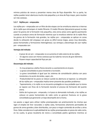 30
mínimo práctico de ranura y presentan menos área de flujo disponible. Por su parte, las
rejillas pueden tener aberturas mucho más pequeñas y un área de flujo mayor, pero resultan
ser más costosas.
5.3.7 Rejillas pre – empacadas
Las rejillas pre – empacadas son un filtro de dos-etapas con las envolturas externas e internas
de la rejilla que entrampan el medio filtrante. El medio filtrante (típicamente grava) no deja
pasar los granos de la formación más pequeños, esta arena actúa como agente puenteante
cuando se produce arena de formación mientras que la envoltura exterior de la rejilla filtra
los granos de la formación más grandes, las rejillas pre – empacadas se aplican en zonas
donde la utilización del empaque con grava es difícil (zonas largas, pozos muy desviados,
pozos horizontales y formaciones heterogéneas). Las ventajas y desventajas de usar rejillas
pre – empacadas son:
Ventajas del método:
- A pesar de ser pre – empacadas no se aumenta el radio externo de las rejillas.
- En algunos casos son menos costosas que las tuberías ranuras de gran diámetro.
- Poseen mayor capacidad de flujo por pie.
Desventajas del método:
- Es muy propensa a daños físicos durante su asentamiento en el pozo.
- La grava consolidada es poco resistente a la erosión.
- La grava consolidada al igual que los sistemas de consolidación plástica son poco
resistentes a la acción de ácidos, vapor, etc.
- Productividad de los pozos se reduce cuando las aberturas se taponan. La utilización
de las rejillas pre – empacadas implica tener presente dos posibles problemas:
- Taponamiento, si la rejilla no se encuentra protegida es muy probable que la misma
se tapone con finos de la formación durante el proceso de formación del puente
arena.
- Daños de la grava pre - empacada, si el pozo es demasiado inclinado, o las rejillas se
colocan en pozos horizontales de radio corto se generan fracturas en la grava
consolidada que generarán un bajo desempeño de la misma.
Las pautas a seguir para utilizar rejillas preempacadas son prácticamente las mismas que
rigen el empleo de liner ranurados o rejillas solas, formaciones altamente permeables de
granos de arena grandes y bien distribuidos, con poco o ningún contenido de arcillas u otros
finos. Debe considerarse la aplicabilidad de las rejillas preempacadas en pozos de radio corto,
en los cuales, la grava recubierta de resina y consolidada podría agrietarse mientras se
 