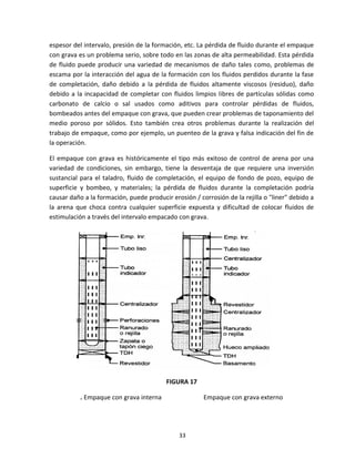 33
espesor del intervalo, presión de la formación, etc. La pérdida de fluido durante el empaque
con grava es un problema serio, sobre todo en las zonas de alta permeabilidad. Esta pérdida
de fluido puede producir una variedad de mecanismos de daño tales como, problemas de
escama por la interacción del agua de la formación con los fluidos perdidos durante la fase
de completación, daño debido a la pérdida de fluidos altamente viscosos (residuo), daño
debido a la incapacidad de completar con fluidos limpios libres de partículas sólidas como
carbonato de calcio o sal usados como aditivos para controlar pérdidas de fluidos,
bombeados antes del empaque con grava, que pueden crear problemas de taponamiento del
medio poroso por sólidos. Esto también crea otros problemas durante la realización del
trabajo de empaque, como por ejemplo, un puenteo de la grava y falsa indicación del fin de
la operación.
El empaque con grava es históricamente el tipo más exitoso de control de arena por una
variedad de condiciones, sin embargo, tiene la desventaja de que requiere una inversión
sustancial para el taladro, fluido de completación, el equipo de fondo de pozo, equipo de
superficie y bombeo, y materiales; la pérdida de fluidos durante la completación podría
causar daño a la formación, puede producir erosión / corrosión de la rejilla o "liner" debido a
la arena que choca contra cualquier superficie expuesta y dificultad de colocar fluidos de
estimulación a través del intervalo empacado con grava.
FIGURA 17
. Empaque con grava interna Empaque con grava externo
 