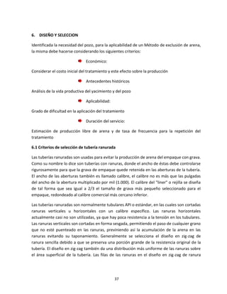 37
6. DISEÑO Y SELECCION
Identificada la necesidad del pozo, para la aplicabilidad de un Método de exclusión de arena,
la misma debe hacerse considerando los siguientes criterios:
Económico:
Considerar el costo inicial del tratamiento y este efecto sobre la producción
Antecedentes históricos
Análisis de la vida productiva del yacimiento y del pozo
Aplicabilidad:
Grado de dificultad en la aplicación del tratamiento
Duración del servicio:
Estimación de producción libre de arena y de tasa de frecuencia para la repetición del
tratamiento
6.1 Criterios de selección de tubería ranurada
Las tuberías ranuradas son usadas para evitar la producción de arena del empaque con grava.
Como su nombre lo dice son tuberías con ranuras, donde el ancho de éstas debe controlarse
rigurosamente para que la grava de empaque quede retenida en las aberturas de la tubería.
El ancho de las aberturas también es llamado calibre, el calibre no es más que las pulgadas
del ancho de la abertura multiplicado por mil (1.000). El calibre del "liner" o rejilla se diseña
de tal forma que sea igual a 2/3 el tamaño de grava más pequeño seleccionado para el
empaque, redondeado al calibre comercial más cercano inferior.
Las tuberías ranuradas son normalmente tubulares API o estándar, en las cuales son cortadas
ranuras verticales u horizontales con un calibre específico. Las ranuras horizontales
actualmente casi no son utilizadas, ya que hay poca resistencia a la tensión en los tubulares.
Las ranuras verticales son cortadas en forma sesgada, permitiendo el paso de cualquier grano
que no esté puenteado en las ranuras, previniendo así la acumulación de la arena en las
ranuras evitando su taponamiento. Generalmente se selecciona el diseño en zig-zag de
ranura sencilla debido a que se preserva una porción grande de la resistencia original de la
tubería. El diseño en zig-zag también da una distribución más uniforme de las ranuras sobre
el área superficial de la tubería. Las filas de las ranuras en el diseño en zig-zag de ranura
 