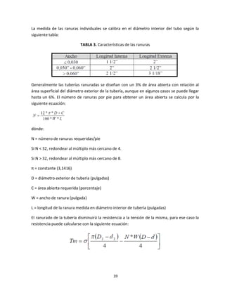 39
La medida de las ranuras individuales se calibra en el diámetro interior del tubo según la
siguiente tabla:
TABLA 3. Características de las ranuras
Generalmente las tuberías ranuradas se diseñan con un 3% de área abierta con relación al
área superficial del diámetro exterior de la tubería, aunque en algunos casos se puede llegar
hasta un 6%. El número de ranuras por pie para obtener un área abierta se calcula por la
siguiente ecuación:
dónde:
N = número de ranuras requeridas/pie
Si N < 32, redondear al múltiplo más cercano de 4.
Si N > 32, redondear al múltiplo más cercano de 8.
π = constante (3,1416)
D = diámetro exterior de tubería (pulgadas)
C = área abierta requerida (porcentaje)
W = ancho de ranura (pulgada)
L = longitud de la ranura medida en diámetro interior de tubería (pulgadas)
El ranurado de la tubería disminuirá la resistencia a la tensión de la misma, para ese caso la
resistencia puede calcularse con la siguiente ecuación:
 