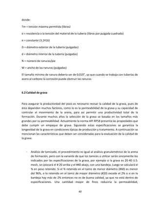 40
donde:
Tm = tensión máxima permitida (libras)
σ = resistencia a la tensión del material de la tubería (libras por pulgada cuadrada)
π = constante (3,1416)
D = diámetro exterior de la tubería (pulgadas)
d = diámetro interior de la tubería (pulgadas)
N = número de ranuras/pie
W = ancho de las ranuras (pulgadas)
El tamaño mínimo de ranura debería ser de 0,010”, ya que cuando se trabaja con tuberías de
acero al carbono la corrosión puede obstruir las ranuras.
6.2 Calidad de grava
Para asegurar la productividad del pozo es necesario revisar la calidad de la grava, pues de
ésta dependen muchos factores, como lo es la permeabilidad de la grava y su capacidad de
controlar el movimiento de la arena, para así permitir una productividad total de la
formación. Durante muchos años la selección de la grava se basaba en los tamaños más
grandes por su permeabilidad. Actualmente la norma API RP58 presenta las propiedades que
debe cumplir un empaque de grava. Siguiendo estas especificaciones se garantiza la
longevidad de la grava en condiciones típicas de producción y tratamiento. A continuación se
mencionan las características que deben ser consideradas para la evaluación de la calidad de
la grava:
- Análisis de tamizado, el procedimiento es igual al análisis granulométrico de la arena
de formación, pero con la variante de que los tamices a utilizar serán únicamente los
indicados por las especificaciones de la grava, por ejemplo si la grava es 20-40 U.S.
mesh, se colocará el # 20 arriba y el #40 abajo, con una bandeja. Luego se calculará el
% en peso retenido. Si el % retenido en el tamiz de menor diámetro (#40) es menor
del 96%, o lo retenido en el tamiz de mayor diámetro (#20) excede el 2% o si en la
bandeja hay más de 2% entonces no es de buena calidad, ya que no está dentro de
especificaciones. Una cantidad mayor de finos reduciría la permeabilidad,
 