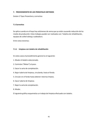 45
7. PROCEDIMIENTO DE LOS PRINCIPALES METODOS
Existen 2 Tipos Preventivo y correctivo
7.1 Correctivo
Se aplica cuando en el hoyo hay volúmenes de arena que ya están causando reducción de los
niveles de producción. Estos trabajos pueden ser realizados con: Taladros de rehabilitación,
equipos de coiled tubing y suabeadura.
Entre estos tenemos:
7.1.1 Limpieza con taladro de rehabilitación
En estos casos el procedimiento general es el siguiente:
1. Mudar el taladro seleccionado.
2. Controlar (“Matar”) el pozo.
3. Sacar la sarta de completación.
4. Bajar tubería de limpieza, circulando, hasta el fondo.
5. Circular en el fondo hasta obtener retornos limpios.
6. Sacar tubería de limpieza.
7. Bajar la sarta de completación.
8. Mudar.
El siguiente gráfico esquematiza un trabajo de limpieza efectuado con taladro.
 