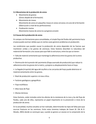 6
3.1 Mecanismos de la producción de arena
 Movimiento de granos
(Zonas alejada de la formación)
 Movimiento de masas
Movimiento de arena en pequeñas masas en zonas cercanas a la cara de la formación
(Obstrucción a nivel de las perforaciones)
 Fluidización masiva
Movimiento masivo de arena la cual genera erosión
3.2 Causas de la producción de arena
En campos con formaciones poco consolidadas, el simple flujo de fluidos del yacimiento hacia
el pozo puede acarrear sólidos que en ciertos casos generan problemas en producción.
Las condiciones que pueden causar la producción de arena dependen de las fuerzas que
mantienen unidas a los granos de areniscas. Estos factores describen la naturaleza del
material de formación y las causas para que falle la estructura, entre las que se tienen:
• Falta de material cementante que mantenga la adherencia entre los granos de la arena
productiva.
• Disminución de la presión del yacimiento (Etapa avanzada de producción) que reduce la
adherencia entre los granos de la matriz, y propicia su desplazamiento hacia el hoyo.
• La llegada (irrupción) del agua del acuífero a las cercanías del hoyo puede deteriorar el
material cementante entre los granos.
• Nivel de producción superior a la tasa crítica.
• Factores geológicos y geográficos
• Flujo multifásico
• Altas tasas de flujo
• Efectos térmicos
Estos factores, están incluidos entre los efectos de la resistencia de la roca y los del flujo de
fluidos, cada uno de ellos, representa un papel importante en la prevención e inicio de la
producción de arena.
En la actualidad, muchos estudios se han realizado, determinando los tipos de fallas para que
ocurran fracturas en las areniscas. Entre estos tenemos trabajos de Exxon (K. Ott & D.
Woods, 2001) donde se concluyen que, cuando se genera un exceso en la compresión de la
 