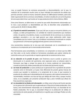 7
roca, se puede fracturar las areniscas provocando su desconsolidación, con lo que, la
medición de la compresión resulta como un buen indicador de producción de sólidos que
permite controlar y evitar el mismo. Santarelli y Brown en 1989 explican también, cómo está
dada la granulación de las areniscas consolidadas, al realizar estudios de una serie de granos
de arena para determinar cual resulta ser la capa productora de la misma (Gómez, 2001).
Entre otros factores, se debe tomar en cuenta los que están directamente relacionados con
la roca y que producen su desestabilidad, por ello, se describen estas propiedades a
continuación (K. Ott & D. Woods, 2001):
a) El grado de material cementante. El por qué, del que un pozo se encuentre abierto y no
colapse, se debe principalmente a la cantidad de material cementante que mantiene
unido a los granos circundantes al pozo. La cementación de las areniscas es un proceso
geológico secundario y es una regla general que viejos sedimentos estén mejor
consolidados que los nuevos. Esto, es un problema normalmente encontrado en campos
que pertenecen a formaciones geológicamente jóvenes como la Cenozoica.
Una característica mecánica de la roca que está relacionada con la consolidación es la
resistencia a la compresión por lo mencionado anteriormente.
Para formaciones poco consolidadas, la resistencia a la compresión es menor que los 1000
psi. Éste valor, es de mucha utilidad en formaciones estudiadas para aplicar sistemas de
control de arena, por lo que brinda un espectro general de la resistencia de las rocas.
b) La reducción en la presión de poro: este fenómeno ocurre cuando se genera una
disminución en la presión del yacimiento, esto repercute como un esfuerzo sobre la
formación, que llega a romper los granos de la misma, pudiendo ser comprimidos,
creando así partículas sólidas producidas por los fluidos del yacimiento al pozo.
c) Las tasas de producción: un pozo produce por la generación de un gradiente de presión
existente entre la formación y el pozo. Este diferencial de presión genera fuerzas de
arrastre que exceden la resistencia a la compresión de la roca, lo que ocasiona la
producción de sólidos por la desestabilización de los granos y del material cementante. Es
recomendable, mantener una tasa de flujo por debajo del nivel crítico, aunque muchas
veces, no es aceptable, por presentar producción baja y poco rentable que afecta los
fines económicos esperados.
d) La viscosidad de los fluidos de la formación: se refleja como la fuerza de fricción ejercida
en los granos de la formación que es generada por el flujo de los fluidos producidos. Esta
fuerza, está estrechamente relacionada con la velocidad de flujo y la viscosidad de los
fluidos producidos. Por lo que, la viscosidad influye en la producción de sólidos en
yacimientos de aceite pesado; principalmente en aquellos que contengan fluidos con alta
viscosidad.
 