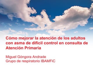 Cómo mejorar la atención de los adultos
con asma de difícil control en consulta de
Atención Primaria
Miguel Góngora Andrade
Grupo de respiratorio IBAMFiC

 