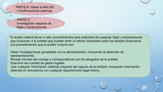 PARTE B: Véase la NIA 505
– Confirmaciones externas.
PARTE C:
Investigación respecto de
litigio y reclamaciones
El auditor deberá llevar a cabo procedimientos para enterarse de cualquier litigio y reclamaciones
que involucren a la entidad que puedan tener un efecto importante sobre los estados financieros.
Los procedimientos que el auditor incluiría son:
Hacer investigaciones apropiadas con la administración, incluyendo la obtención de
representaciones.
Revisar minutas del consejo y correspondencia con los abogados de la entidad.
Examinar las cuentas de gastos legales.
Usar cualquier información obtenida respecto del negocio de la entidad, incluyendo información
obtenida en discusiones con cualquier departamento legal interno.
 