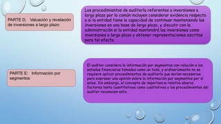 PARTE D. Valuación y revelación
de inversiones a largo plazo
Los procedimientos de auditoría referentes a inversiones a
largo plazo por lo común incluyen considerar evidencia respecto
a si la entidad tiene la capacidad de continuar manteniendo las
inversiones en una base de largo plazo, y discutir con la
administración si la entidad mantendrá las inversiones como
inversiones a largo plazo y obtener representaciones escritas
para tal efecto.
PARTE E: Información por
segmentos
El auditor considera la información por segmentos con relación a los
estados financieros tomados como un todo, y ordinariamente no se
requiere aplicar procedimientos de auditoría que serían necesarios
para expresar una opinión sobre la información por segmentos por sí
solos. Sin embargo, el concepto de importancia relativa abarca
factores tanto cuantitativos como cualitativos y los procedimientos del
auditor reconocen esto.
 