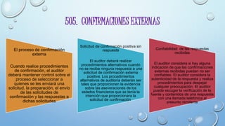 505. CONFIRMACIONES EXTERNAS
El proceso de confirmación
externa
Cuando realice procedimientos
de confirmación, el auditor
deberá mantener control sobre el
proceso de seleccionar a
quienes se les enviará una
solicitud, la preparación, el envío
de las solicitudes de
confirmación y las respuestas a
dichas solicitudes
Solicitud de confirmación positiva sin
respuesta
El auditor deberá realizar
procedimientos alternativos cuando
no se reciba ninguna respuesta a una
solicitud de confirmación externa
positiva. Los procedimientos
alternativos de auditoría deberán ser
tales que proporcionen la evidencia
sobre las aseveraciones de los
estados financieros que se tenía la
intención que proporcionara la
solicitud de confirmación.
Confiabilidad de las respuestas
recibidas
El auditor considera si hay alguna
indicación de que las confirmaciones
externas recibidas puedan no ser
confiables. El auditor considera la
autenticidad de la respuesta y realiza
procedimientos para despejar
cualquier preocupación. El auditor
puede escoger la verificación de la
fuente y contenidos de una respuesta
con una llamada telefónica al
presunto remitente
 