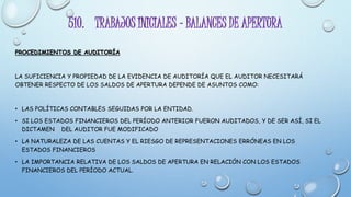 510. TRABAJOS INICIALES – BALANCES DE APERTURA
PROCEDIMIENTOS DE AUDITORÍA
LA SUFICIENCIA Y PROPIEDAD DE LA EVIDENCIA DE AUDITORÍA QUE EL AUDITOR NECESITARÁ
OBTENER RESPECTO DE LOS SALDOS DE APERTURA DEPENDE DE ASUNTOS COMO:
• LAS POLÍTICAS CONTABLES SEGUIDAS POR LA ENTIDAD.
• SI LOS ESTADOS FINANCIEROS DEL PERÍODO ANTERIOR FUERON AUDITADOS, Y DE SER ASÍ, SI EL
DICTAMEN DEL AUDITOR FUE MODIFICADO
• LA NATURALEZA DE LAS CUENTAS Y EL RIESGO DE REPRESENTACIONES ERRÓNEAS EN LOS
ESTADOS FINANCIEROS
• LA IMPORTANCIA RELATIVA DE LOS SALDOS DE APERTURA EN RELACIÓN CON LOS ESTADOS
FINANCIEROS DEL PERÍODO ACTUAL.
 