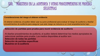 530. MUESTREO EN LA AUDITORÍA Y OTROS PROCEDIMIENTOS DE PRUEBAS
SELECTIVAS
Consideraciones del riesgo al obtener evidencia
Al obtener evidencia, el auditor deber usar su juicio profesional para evaluar el riesgo de auditoría y diseñar
procedimientos de auditoría para asegurar que este riesgo se reduzca a un nivel aceptablemente bajo.
Selección de partidas para prueba para reunir evidencia de auditoría
Al diseñar procedimientos de auditoría, el auditor deberá determinar los medios apropiados de
seleccionar partidas para prueba. Los medios disponibles al auditor son:
Selección de todas las partidas
Selección de partidas específicas
Muestreo en la auditoría
 
