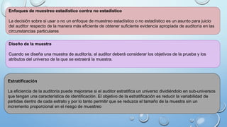 Enfoques de muestreo estadístico contra no estadístico
La decisión sobre si usar o no un enfoque de muestreo estadístico o no estadístico es un asunto para juicio
del auditor respecto de la manera más eficiente de obtener suficiente evidencia apropiada de auditoría en las
circunstancias particulares
Diseño de la muestra
Cuando se diseña una muestra de auditoría, el auditor deberá considerar los objetivos de la prueba y los
atributos del universo de la que se extraerá la muestra.
Estratificación
La eficiencia de la auditoría puede mejorarse si el auditor estratifica un universo dividiéndolo en sub-universos
que tengan una característica de identificación. El objetivo de la estratificación es reducir la variabilidad de
partidas dentro de cada estrato y por lo tanto permitir que se reduzca el tamaño de la muestra sin un
incremento proporcional en el riesgo de muestreo
 
